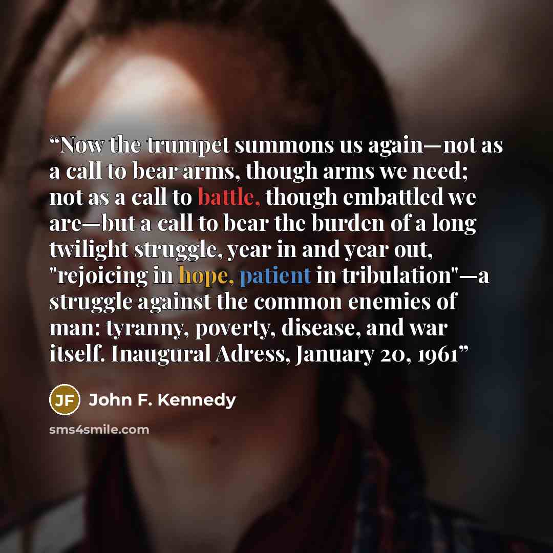 “Now the trumpet summons us again—not as a call to bear arms, though arms we need; not as a call to battle, though embattled we are—but a call to bear the burden of a long twilight struggle, year in and year out, "rejoicing in hope, patient in tribulation"—a struggle against the common enemies of…” quote by John F. Kennedy