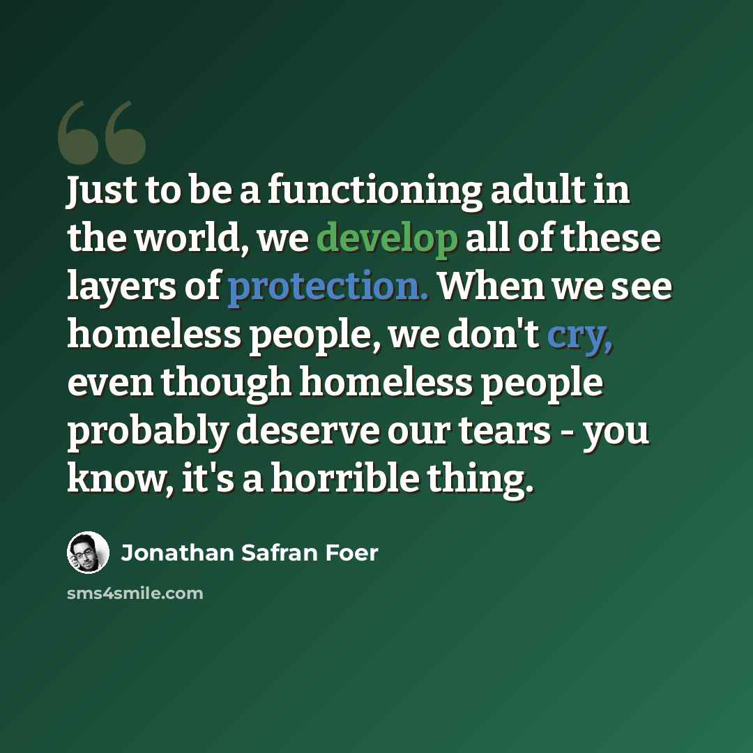 “Just to be a functioning adult in the world, we develop all of these layers of protection. When we see homeless people, we don't cry, even though homeless people probably deserve our tears - you know, it's a horrible thing.” quote by Jonathan Safran Foer