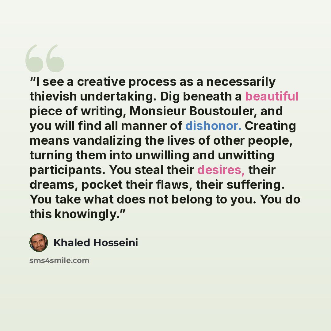 “I see a creative process as a necessarily thievish undertaking. Dig beneath a beautiful piece of writing, Monsieur Boustouler, and you will find all manner of dishonor. Creating means vandalizing the lives of other people, turning them into unwilling and unwitting participants. You steal their…” quote by Khaled Hosseini