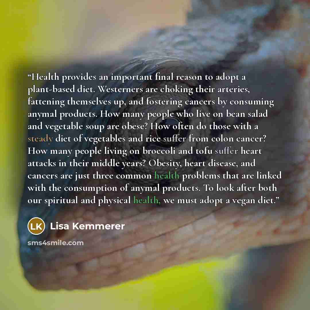 “Health provides an important final reason to adopt a plant-based diet. Westerners are choking their arteries, fattening themselves up, and fostering cancers by consuming anymal products. How many people who live on bean salad and vegetable soup are obese? How often do those with a steady diet of…” quote by Lisa Kemmerer