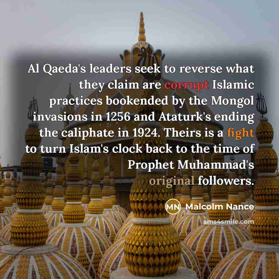“Al Qaeda's leaders seek to reverse what they claim are corrupt Islamic practices bookended by the Mongol invasions in 1256 and Ataturk's ending the caliphate in 1924. Theirs is a fight to turn Islam's clock back to the time of Prophet Muhammad's original followers.” quote by Malcolm Nance
