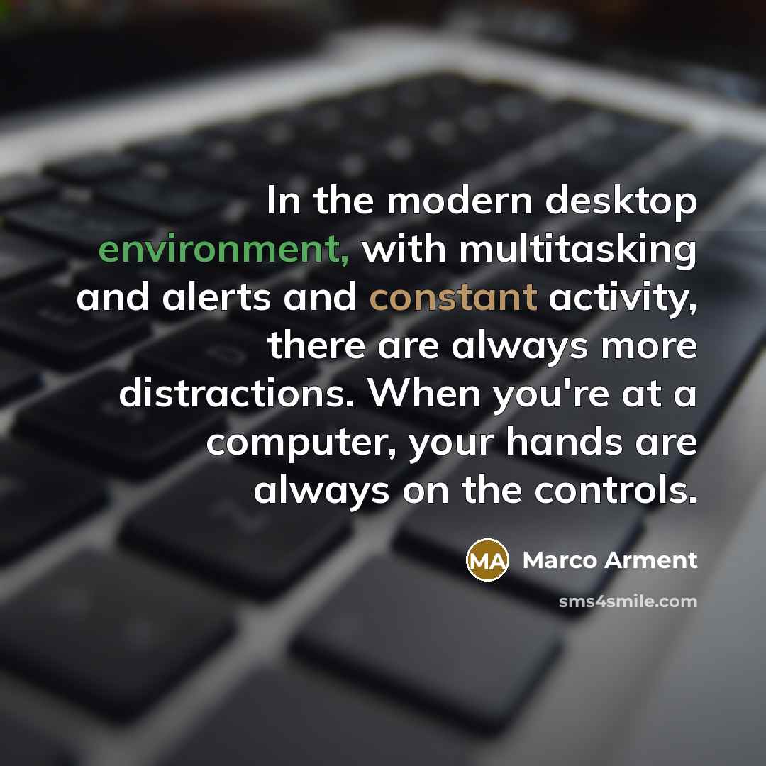 “In the modern desktop environment, with multitasking and alerts and constant activity, there are always more distractions. When you're at a computer, your hands are always on the controls.” quote by Marco Arment