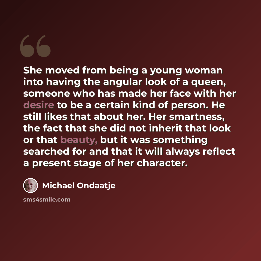 “She moved from being a young woman into having the angular look of a queen, someone who has made her face with her desire to be a certain kind of person. He still likes that about her. Her smartness, the fact that she did not inherit that look or that beauty, but it was something searched for and…” quote by Michael Ondaatje
