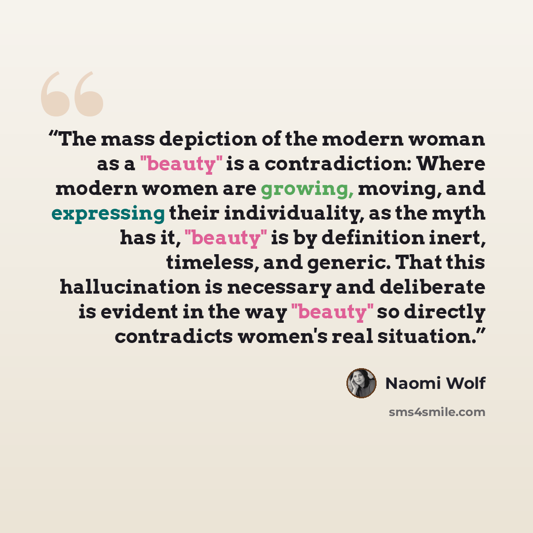 “The mass depiction of the modern woman as a "beauty" is a contradiction: Where modern women are growing, moving, and expressing their individuality, as the myth has it, "beauty" is by definition inert, timeless, and generic. That this hallucination is necessary and deliberate is evident in the way…” quote by Naomi Wolf