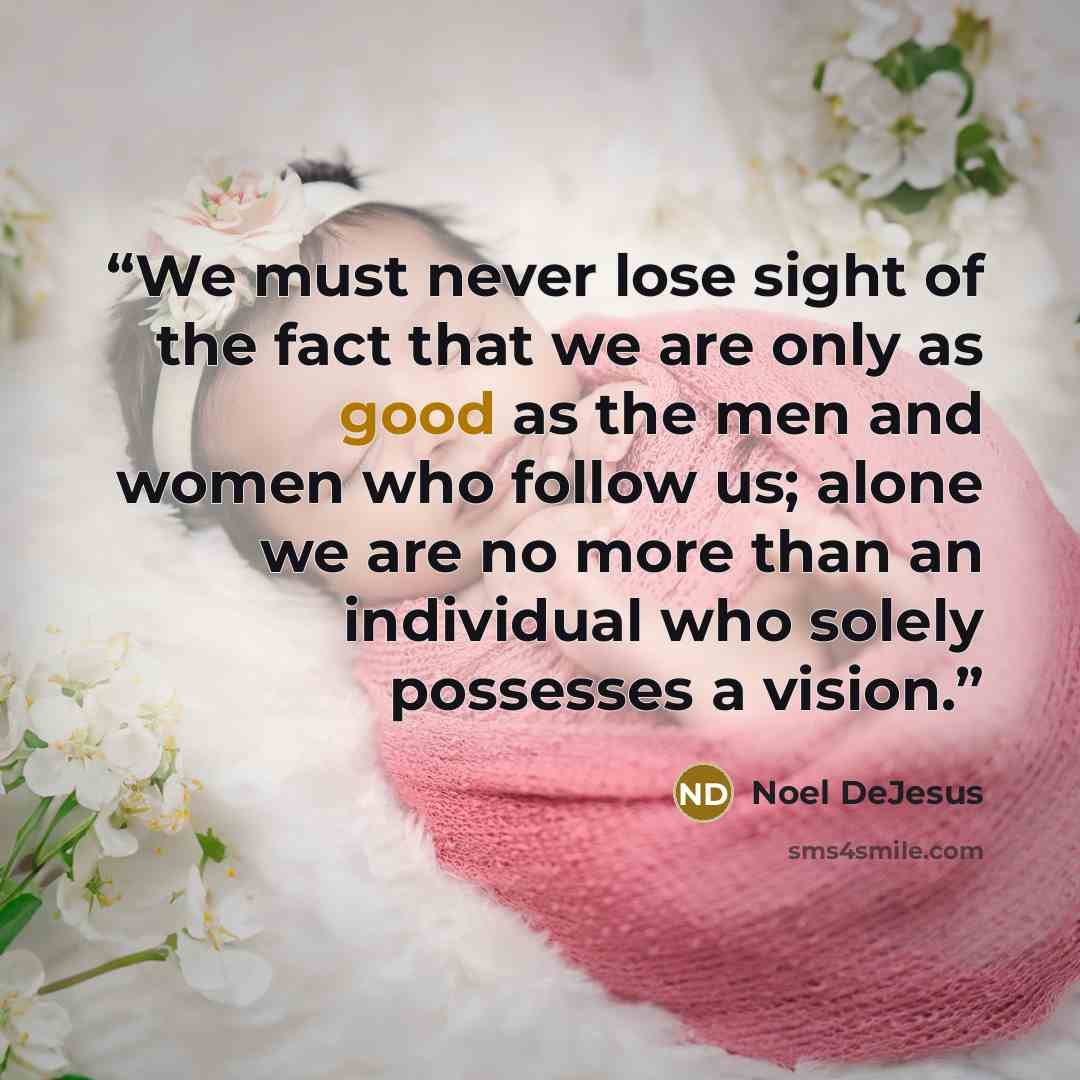 “We must never lose sight of the fact that we are only as good as the men and women who follow us; alone we are no more than an individual who solely possesses a vision.” quote by Noel DeJesus