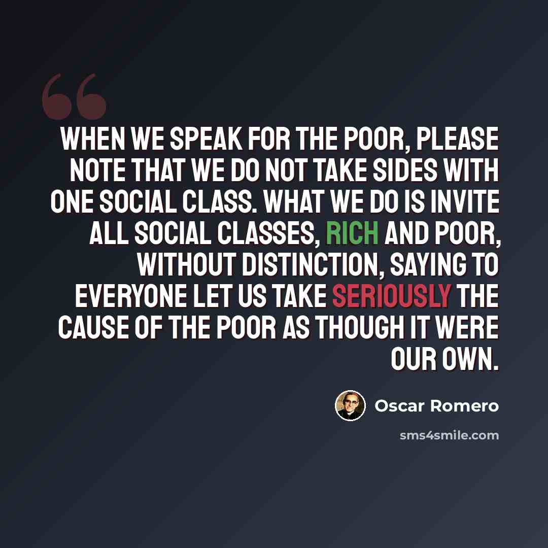 “When we speak for the poor, please note that we do not take sides with one social class. What we do is invite all social classes, rich and poor, without distinction, saying to everyone let us take seriously the cause of the poor as though it were our own.” quote by Oscar Romero
