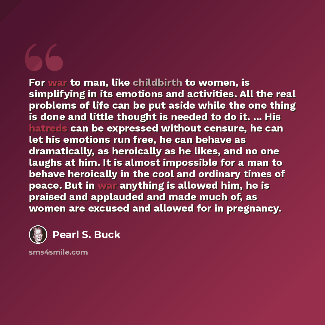 “For war to man, like childbirth to women, is simplifying in its emotions and activities. All the real problems of life can be put aside while the one thing is done and little thought is needed to do it. ... His hatreds can be expressed without censure, he can let his emotions run free, he can…” quote by Pearl S. Buck