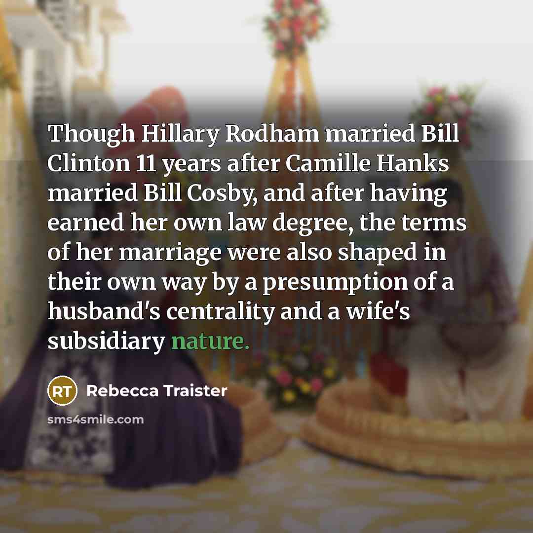 “Though Hillary Rodham married Bill Clinton 11 years after Camille Hanks married Bill Cosby, and after having earned her own law degree, the terms of her marriage were also shaped in their own way by a presumption of a husband's centrality and a wife's subsidiary nature.” quote by Rebecca Traister