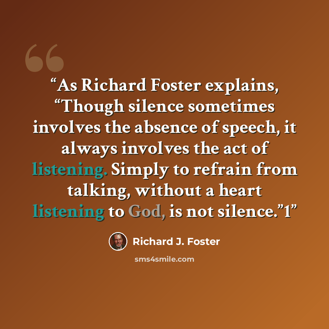 “As Richard Foster explains, “Though silence sometimes involves the absence of speech, it always involves the act of listening. Simply to refrain from talking, without a heart listening to God, is not silence.”1” quote by Richard J. Foster