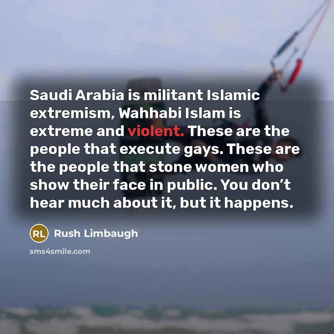 “Saudi Arabia is militant Islamic extremism, Wahhabi Islam is extreme and violent. These are the people that execute gays. These are the people that stone women who show their face in public. You don’t hear much about it, but it happens.” quote by Rush Limbaugh