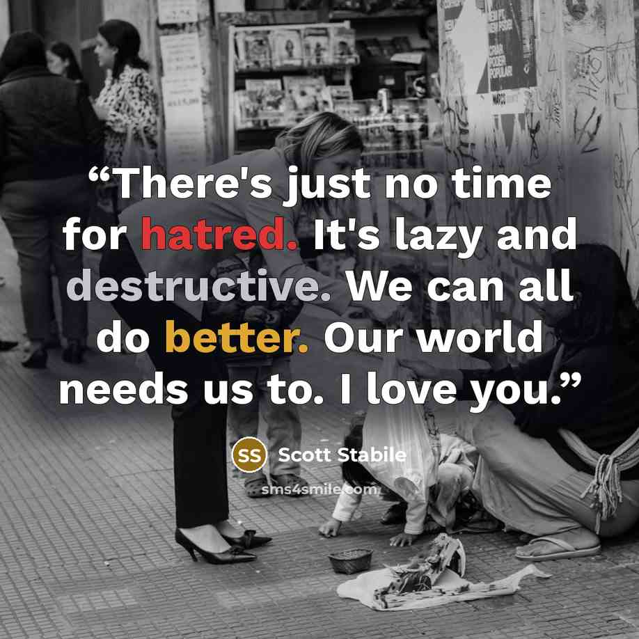 “There's just no time for hatred. It's lazy and destructive. We can all do better. Our world needs us to. I love you.” quote by Scott Stabile