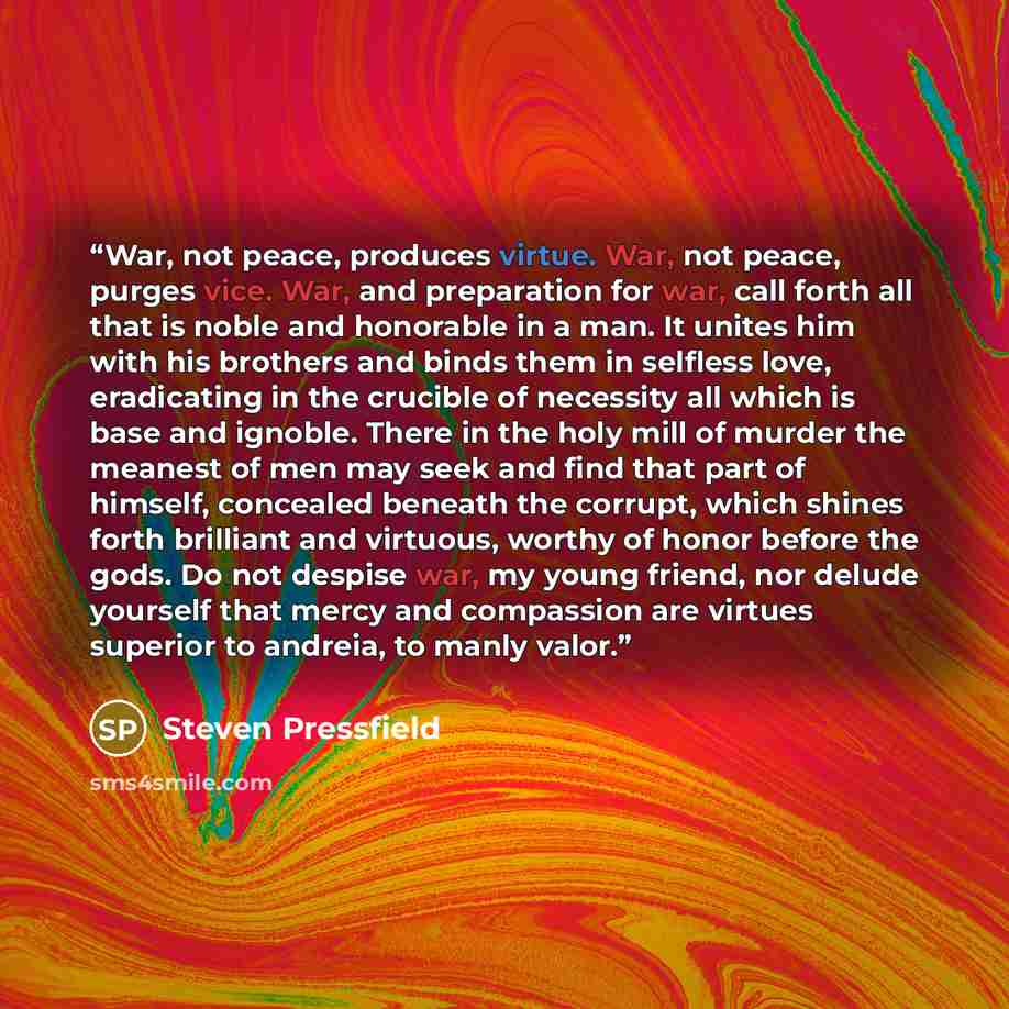 “War, not peace, produces virtue. War, not peace, purges vice. War, and preparation for war, call forth all that is noble and honorable in a man. It unites him with his brothers and binds them in selfless love, eradicating in the crucible of necessity all which is base and ignoble. There in the…” quote by Steven Pressfield