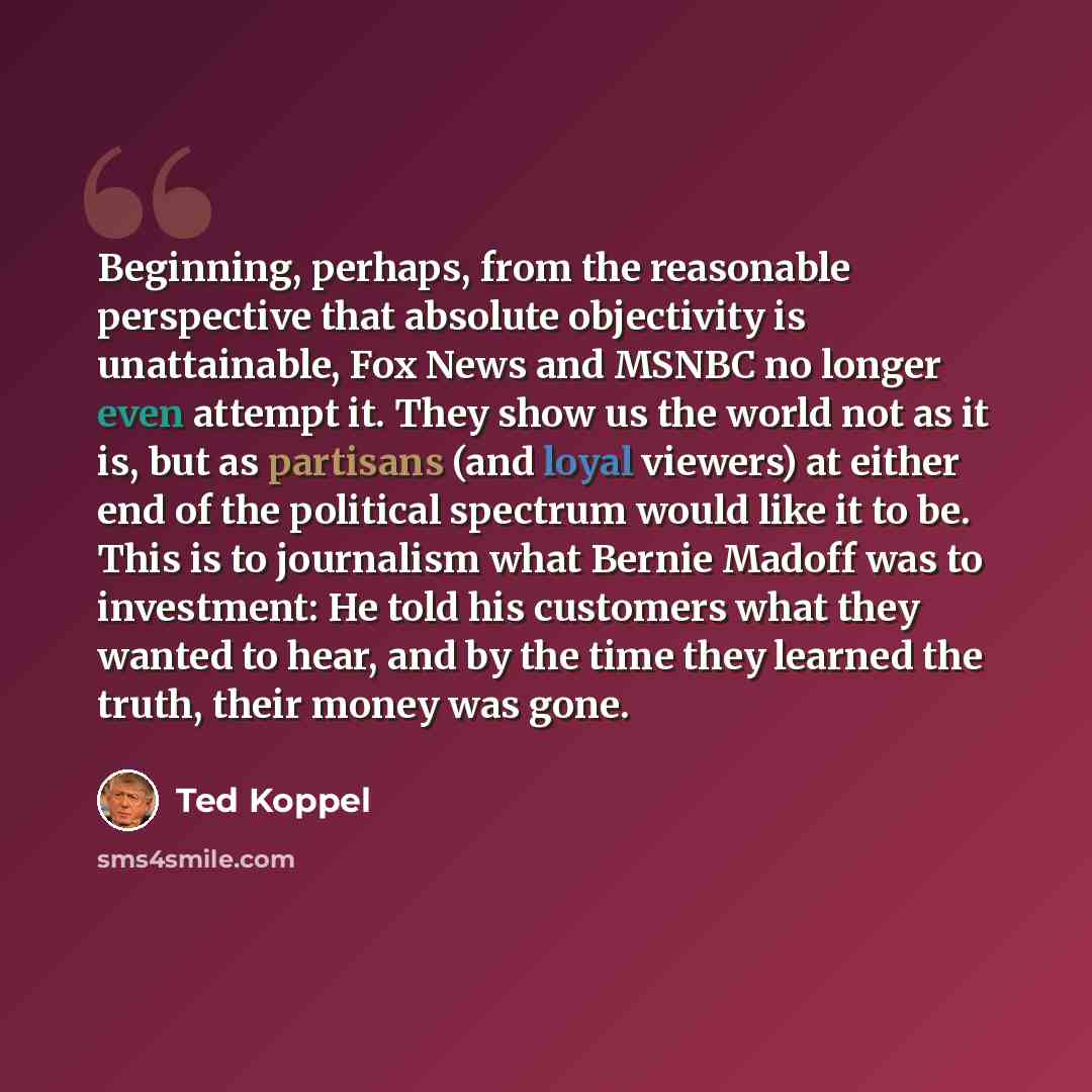 “Beginning, perhaps, from the reasonable perspective that absolute objectivity is unattainable, Fox News and MSNBC no longer even attempt it. They show us the world not as it is, but as partisans (and loyal viewers) at either end of the political spectrum would like it to be. This is to journalism…” quote by Ted Koppel