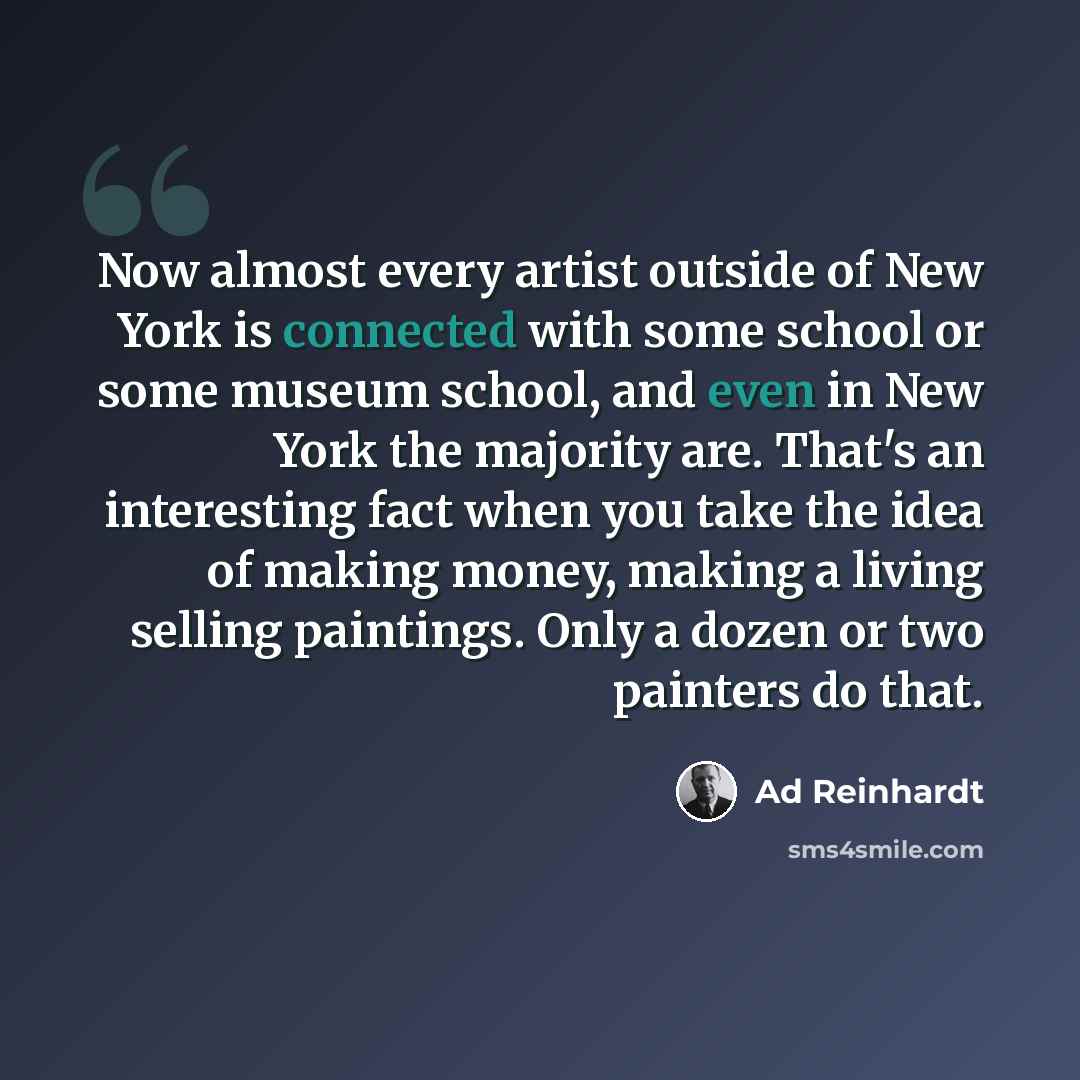 “Now almost every artist outside of New York is connected with some school or some museum school, and even in New York the majority are. That's an interesting fact when you take the idea of making money, making a living selling paintings. Only a dozen or two painters do that.” quote by Ad Reinhardt
