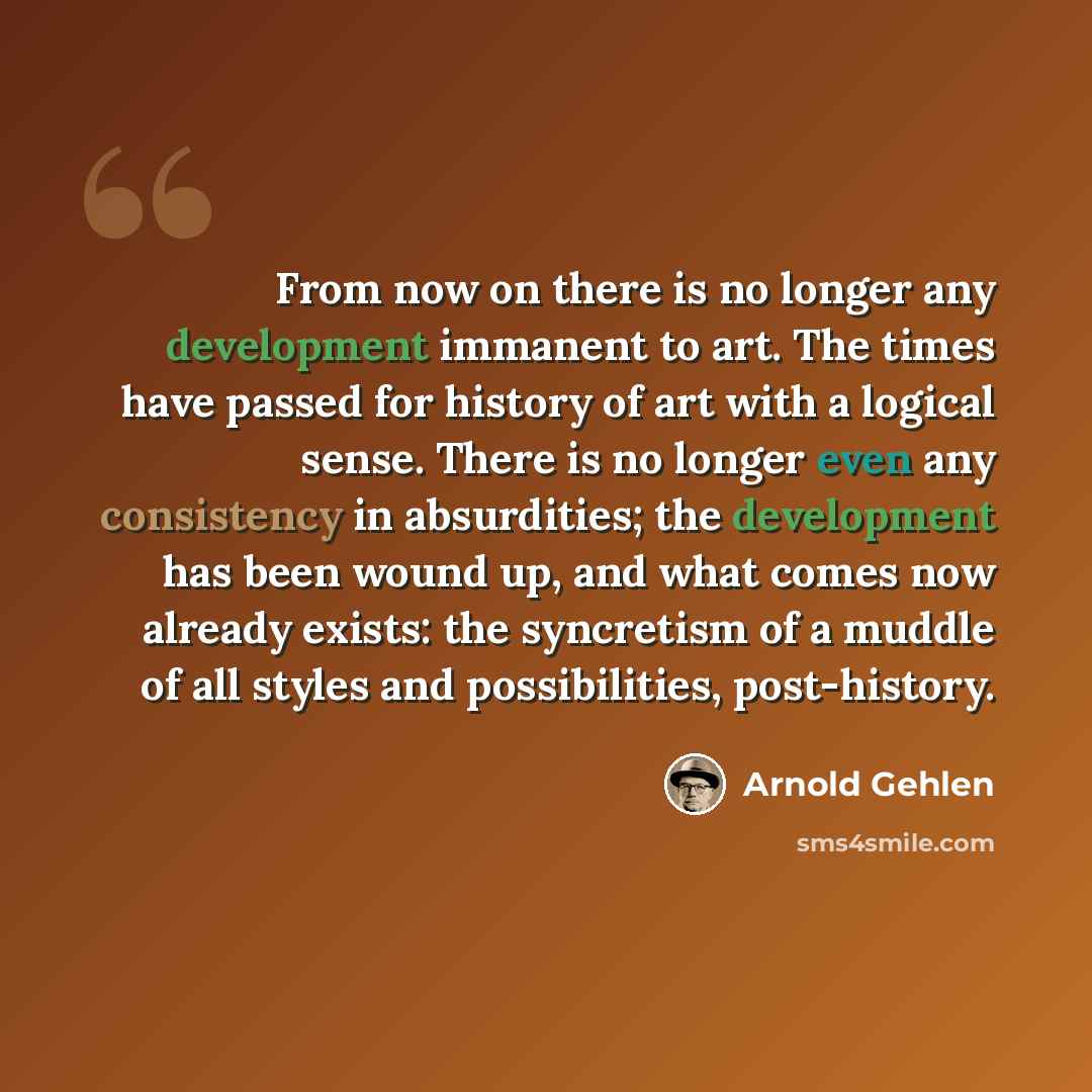 “From now on there is no longer any development immanent to art. The times have passed for history of art with a logical sense. There is no longer even any consistency in absurdities; the development has been wound up, and what comes now already exists: the syncretism of a muddle of all styles and…” quote by Arnold Gehlen