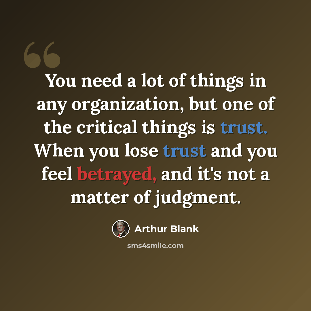 “You need a lot of things in any organization, but one of the critical things is trust. When you lose trust and you feel betrayed, and it's not a matter of judgment.” quote by Arthur Blank