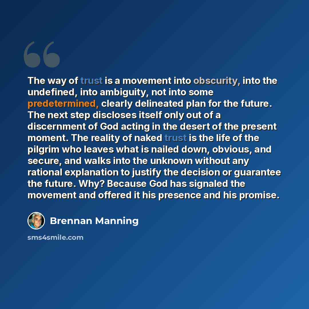 “The way of trust is a movement into obscurity, into the undefined, into ambiguity, not into some predetermined, clearly delineated plan for the future. The next step discloses itself only out of a discernment of God acting in the desert of the present moment. The reality of naked trust is the life…” quote by Brennan Manning