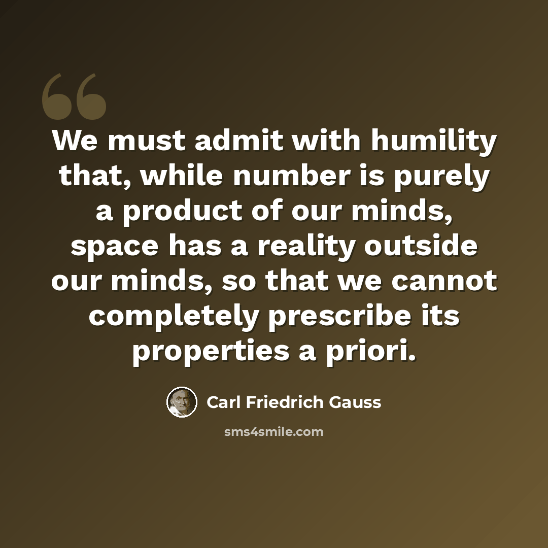“We must admit with humility that, while number is purely a product of our minds, space has a reality outside our minds, so that we cannot completely prescribe its properties a priori.” quote by Carl Friedrich Gauss
