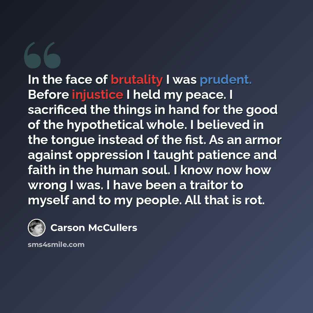 “In the face of brutality I was prudent. Before injustice I held my peace. I sacrificed the things in hand for the good of the hypothetical whole. I believed in the tongue instead of the fist. As an armor against oppression I taught patience and faith in the human soul. I know now how wrong I was…” quote by Carson McCullers