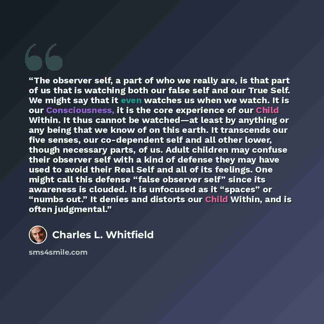 “The observer self, a part of who we really are, is that part of us that is watching both our false self and our True Self. We might say that it even watches us when we watch. It is our Consciousness, it is the core experience of our Child Within. It thus cannot be watched—at least by anything or…” quote by Charles L. Whitfield