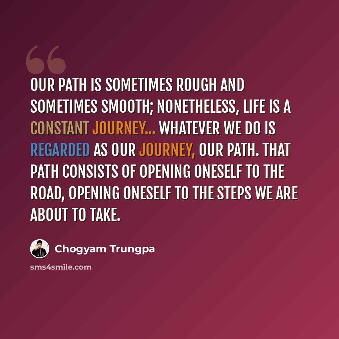 “Our path is sometimes rough and sometimes smooth; nonetheless, life is a constant journey... whatever we do is regarded as our journey, our path. That path consists of opening oneself to the road, opening oneself to the steps we are about to take.” quote by Chogyam Trungpa