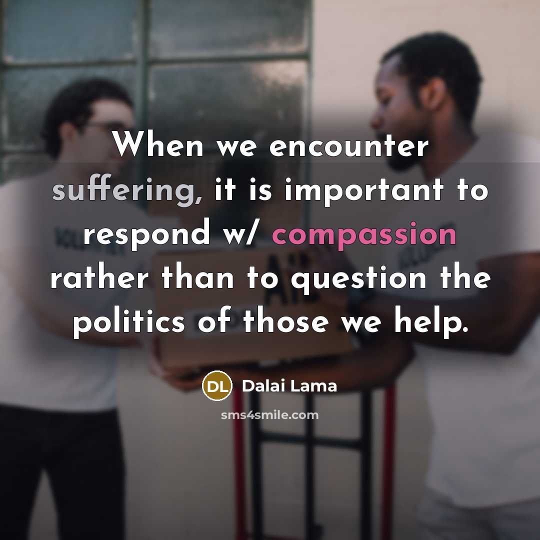 “When we encounter suffering, it is important to respond w/ compassion rather than to question the politics of those we help.” quote by Dalai Lama