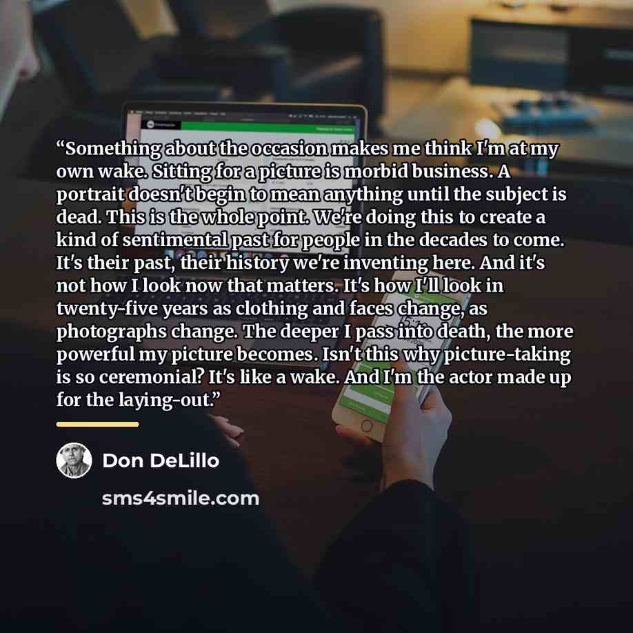 “Something about the occasion makes me think I'm at my own wake. Sitting for a picture is morbid business. A portrait doesn't begin to mean anything until the subject is dead. This is the whole point. We're doing this to create a kind of sentimental past for people in the decades to come. It's…” quote by Don DeLillo