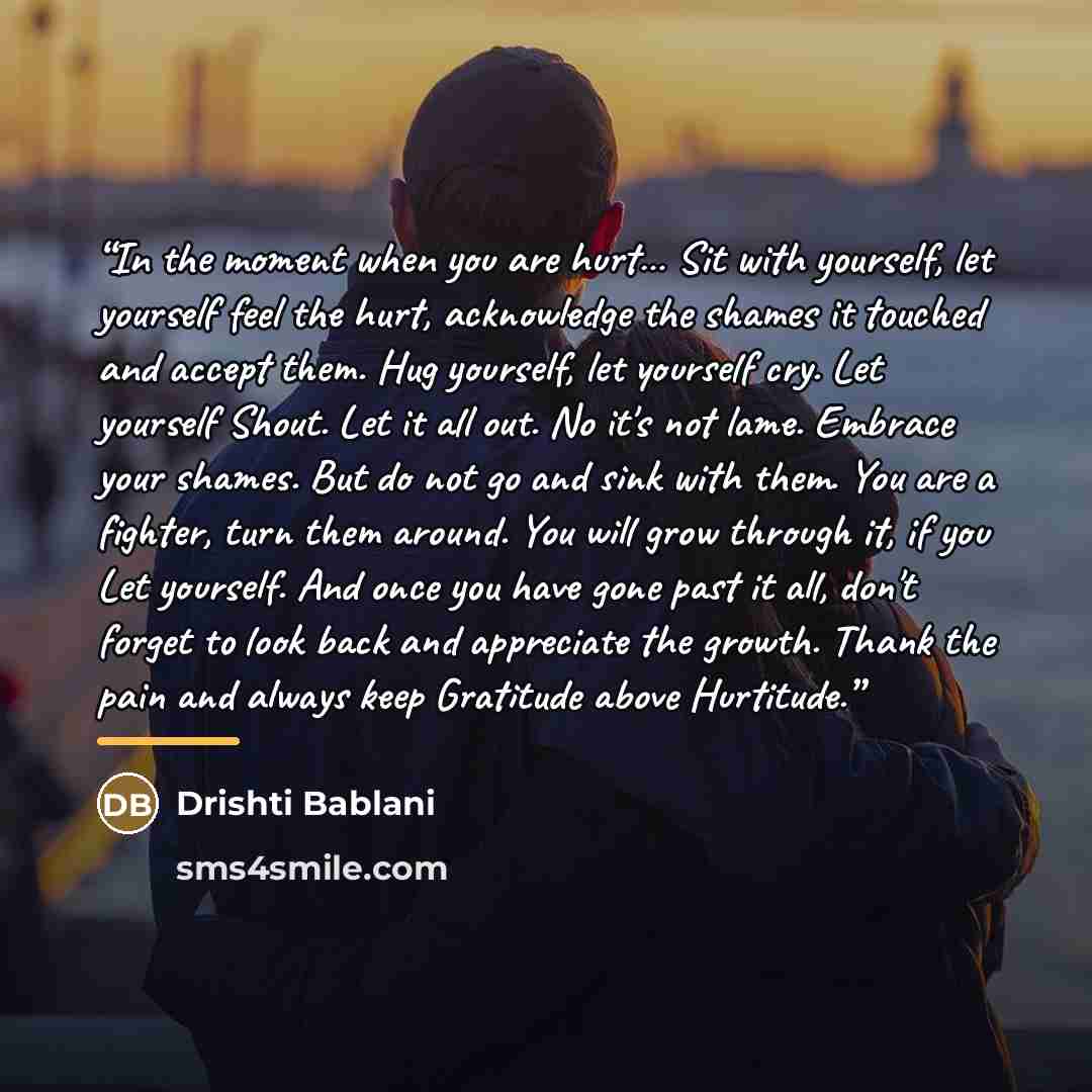 “In the moment when you are hurt… Sit with yourself, let yourself feel the hurt, acknowledge the shames it touched and accept them. Hug yourself, let yourself cry. Let yourself Shout. Let it all out. No it's not lame. Embrace your shames. But do not go and sink with them. You are a fighter, turn…” quote by Drishti Bablani