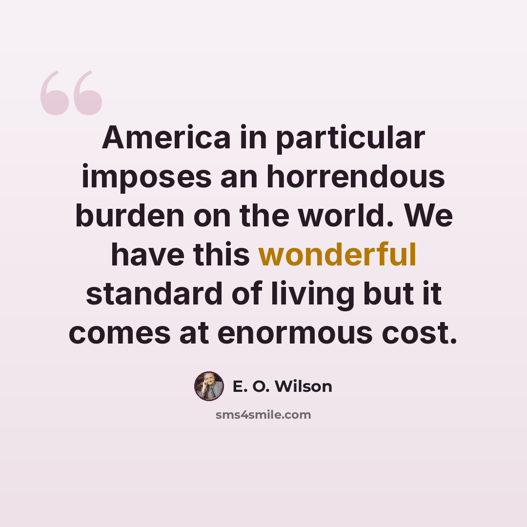 “America in particular imposes an horrendous burden on the world. We have this wonderful standard of living but it comes at enormous cost.” quote by E. O. Wilson