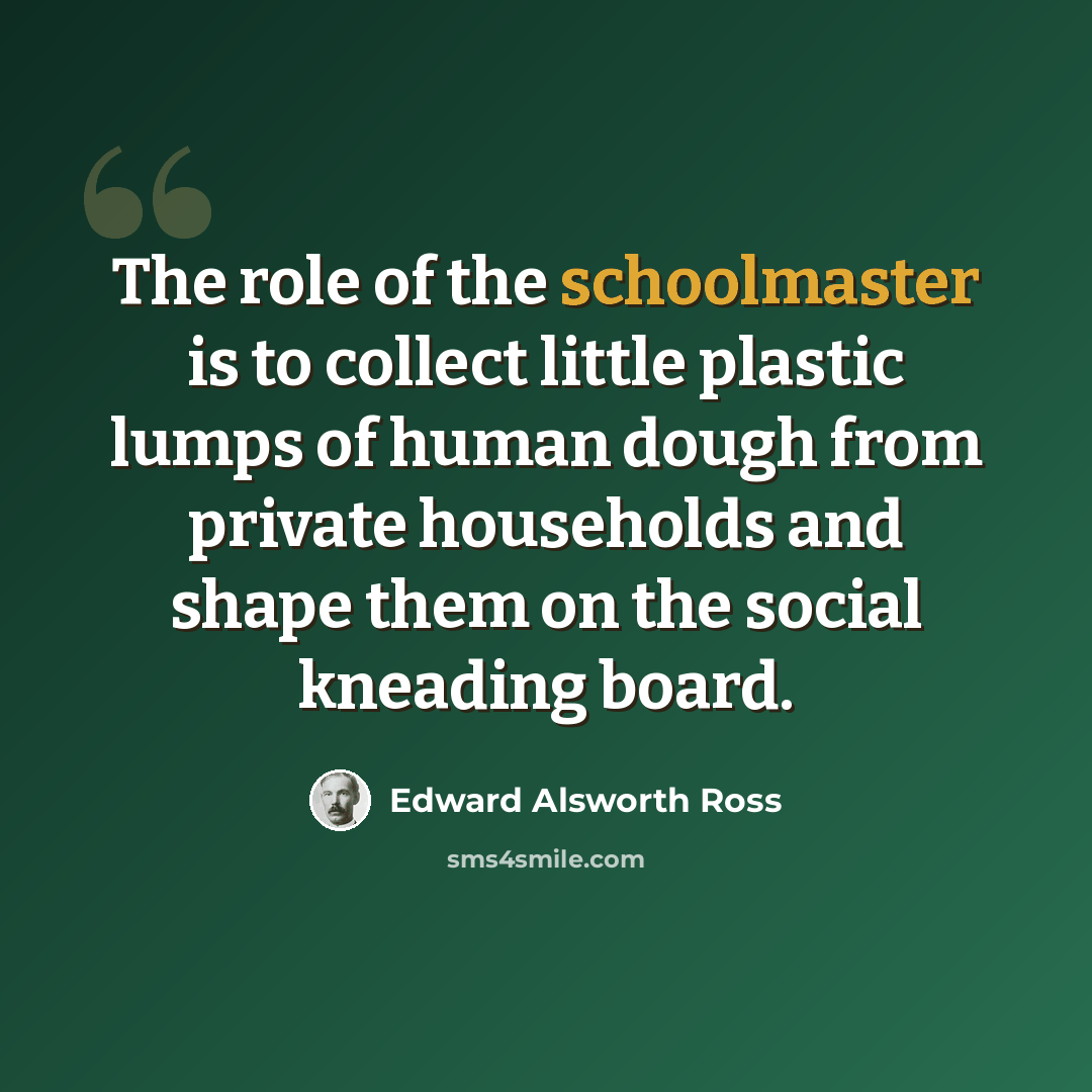 “The role of the schoolmaster is to collect little plastic lumps of human dough from private households and shape them on the social kneading board.” quote by Edward Alsworth Ross