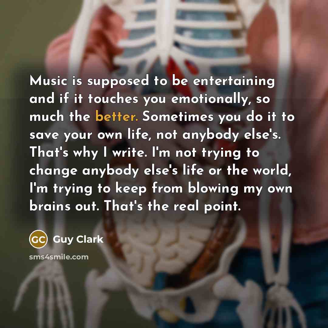 “Music is supposed to be entertaining and if it touches you emotionally, so much the better. Sometimes you do it to save your own life, not anybody else's. That's why I write. I'm not trying to change anybody else's life or the world, I'm trying to keep from blowing my own brains out. That's the…” quote by Guy Clark