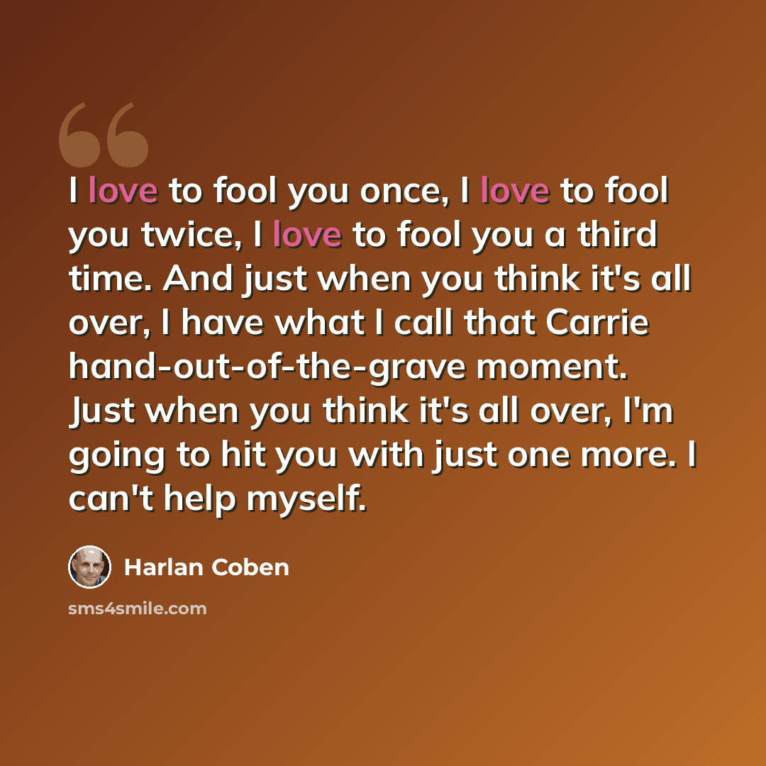 “I love to fool you once, I love to fool you twice, I love to fool you a third time. And just when you think it's all over, I have what I call that Carrie hand-out-of-the-grave moment. Just when you think it's all over, I'm going to hit you with just one more. I can't help myself.” quote by Harlan Coben