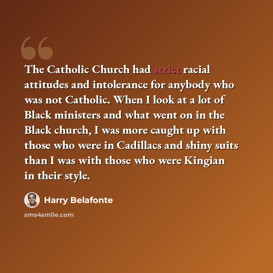 “The Catholic Church had strict racial attitudes and intolerance for anybody who was not Catholic. When I look at a lot of Black ministers and what went on in the Black church, I was more caught up with those who were in Cadillacs and shiny suits than I was with those who were Kingian in their style.” quote by Harry Belafonte