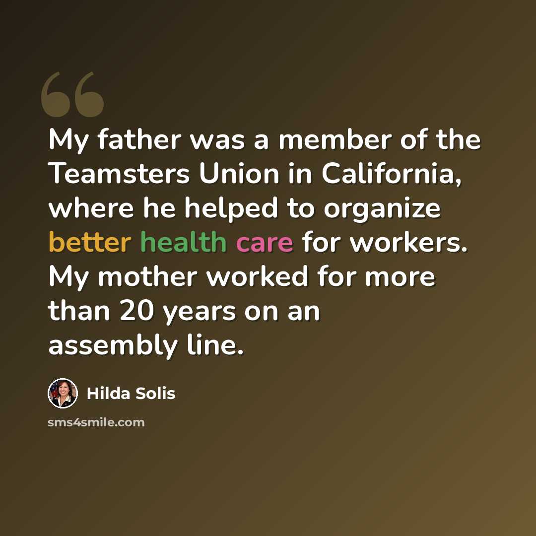 “My father was a member of the Teamsters Union in California, where he helped to organize better health care for workers. My mother worked for more than 20 years on an assembly line.” quote by Hilda Solis