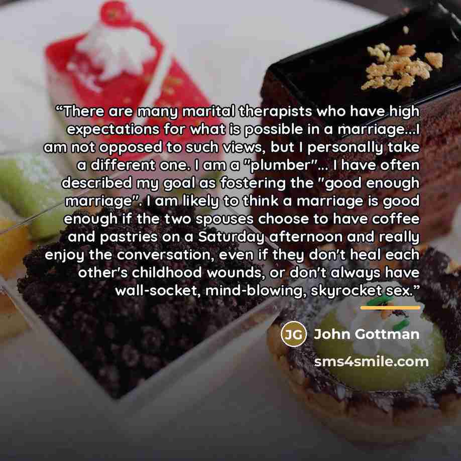 “There are many marital therapists who have high expectations for what is possible in a marriage...I am not opposed to such views, but I personally take a different one. I am a "plumber"... I have often described my goal as fostering the "good enough marriage". I am likely to think a marriage is…” quote by Anonymous