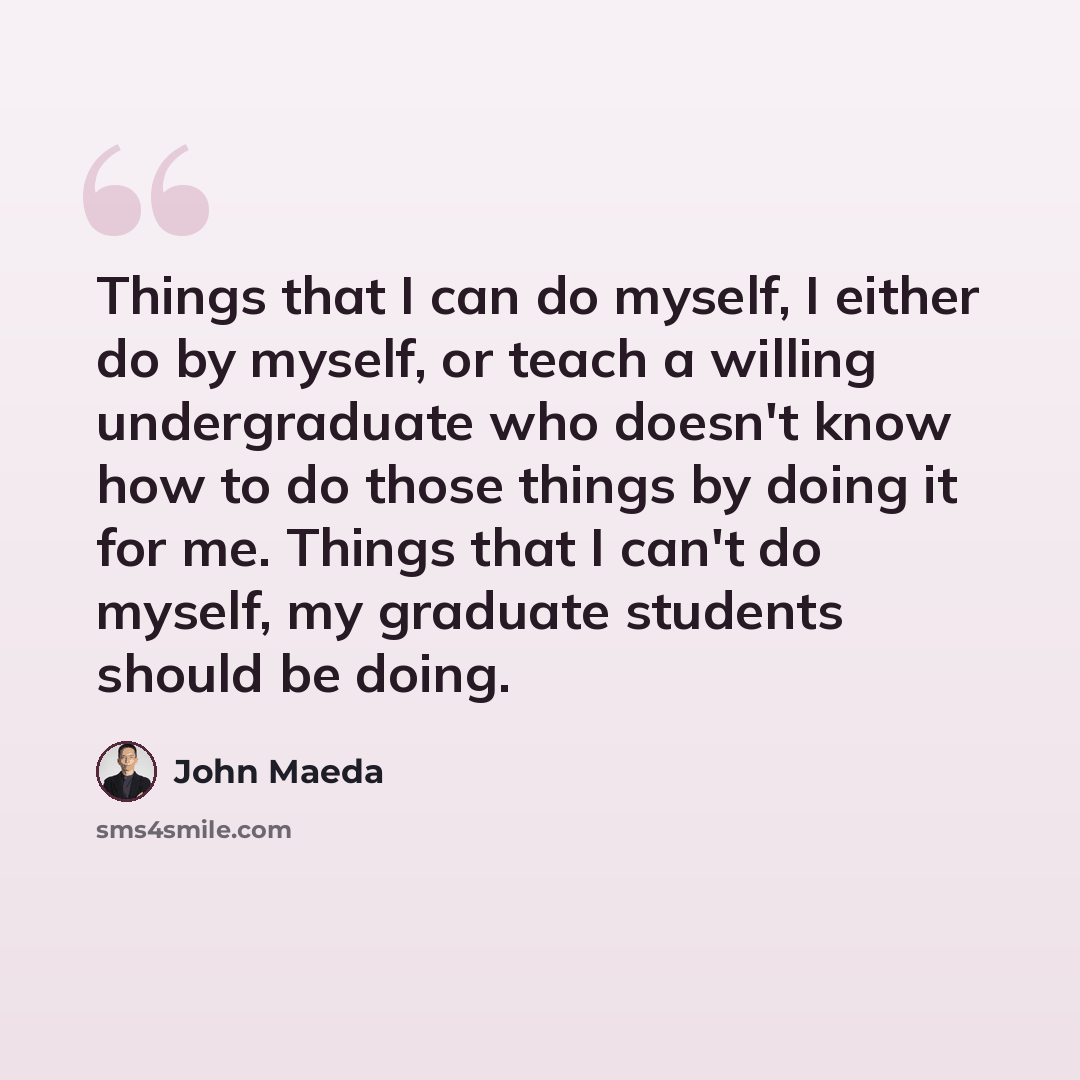 “Things that I can do myself, I either do by myself, or teach a willing undergraduate who doesn't know how to do those things by doing it for me. Things that I can't do myself, my graduate students should be doing.” quote by John Maeda