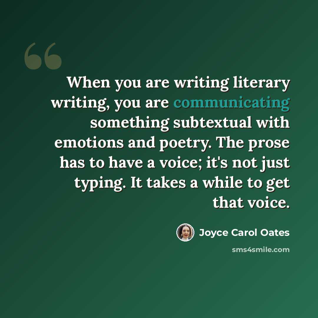 “When you are writing literary writing, you are communicating something subtextual with emotions and poetry. The prose has to have a voice; it's not just typing. It takes a while to get that voice.” quote by Joyce Carol Oates