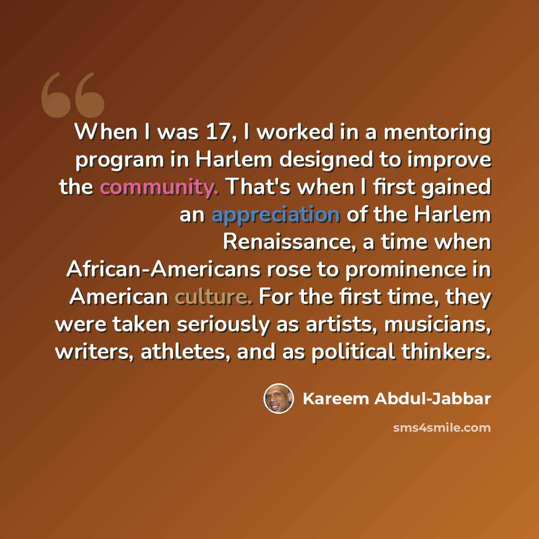 “When I was 17, I worked in a mentoring program in Harlem designed to improve the community. That's when I first gained an appreciation of the Harlem Renaissance, a time when African-Americans rose to prominence in American culture. For the first time, they were taken seriously as artists…” quote by Kareem Abdul-Jabbar