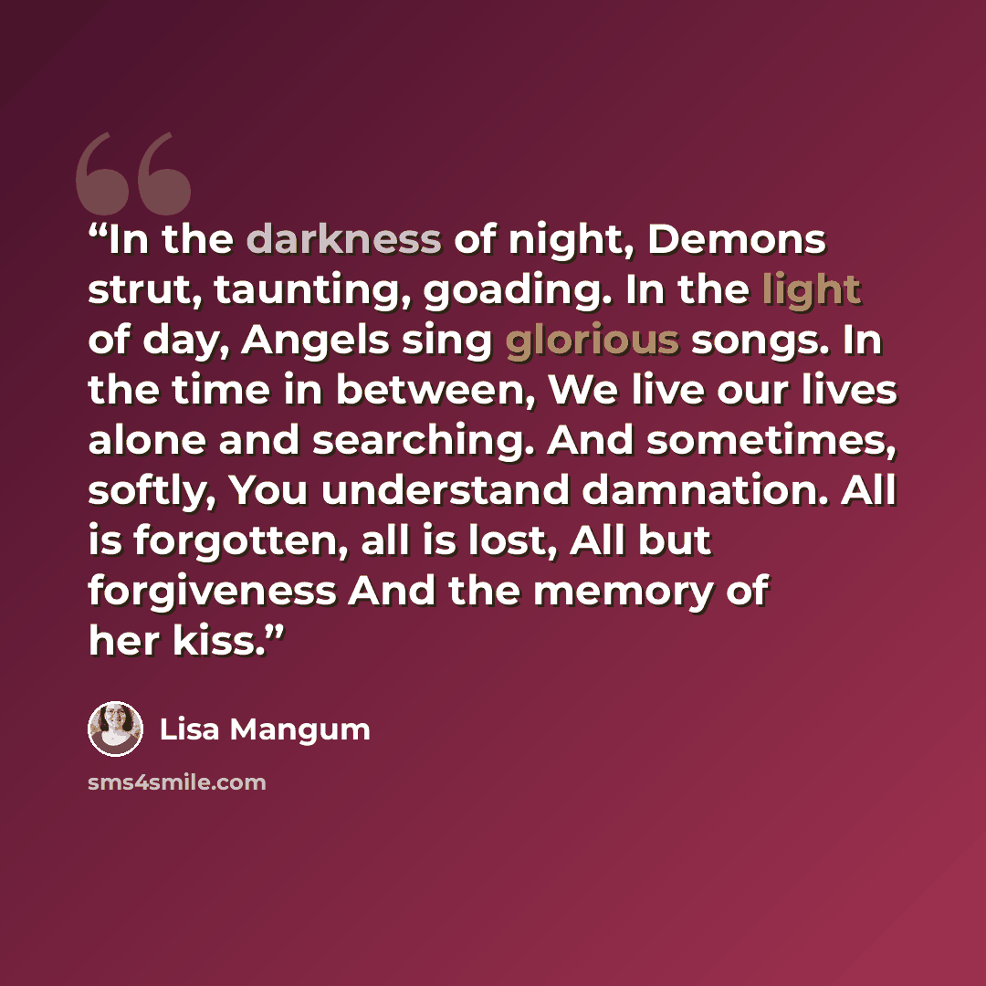 “In the darkness of night, Demons strut, taunting, goading. In the light of day, Angels sing glorious songs. In the time in between, We live our lives alone and searching. And sometimes, softly, You understand damnation. All is forgotten, all is lost, All but forgiveness And the memory of her kiss.” quote by Lisa Mangum