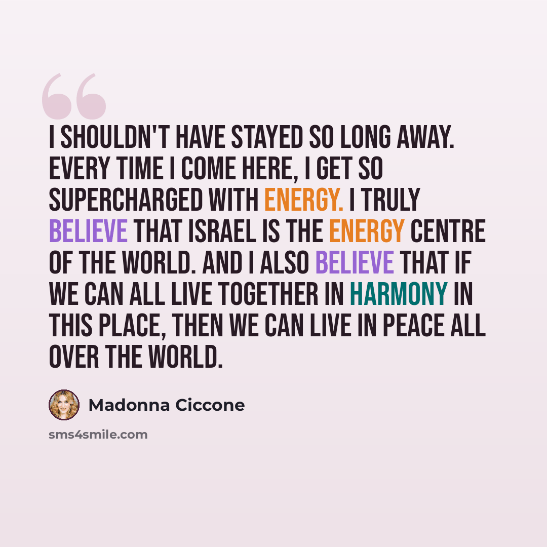 “I shouldn't have stayed so long away. Every time I come here, I get so supercharged with energy. I truly believe that Israel is the energy centre of the world. And I also believe that if we can all live together in harmony in this place, then we can live in peace all over the world.” quote by Madonna Ciccone