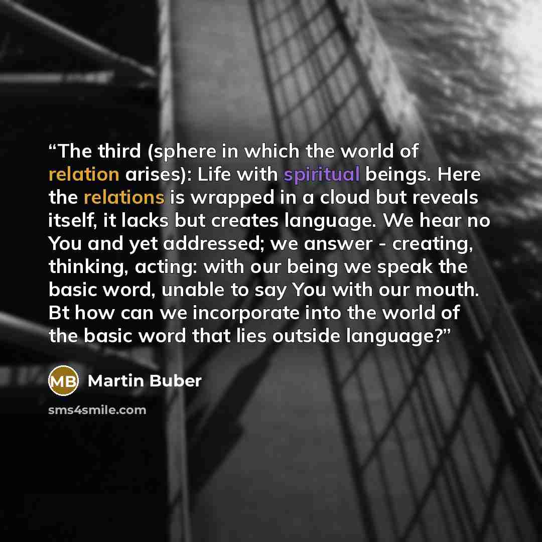 “The third (sphere in which the world of relation arises): Life with spiritual beings. Here the relations is wrapped in a cloud but reveals itself, it lacks but creates language. We hear no You and yet addressed; we answer - creating, thinking, acting: with our being we speak the basic word, unable…” quote by Martin Buber