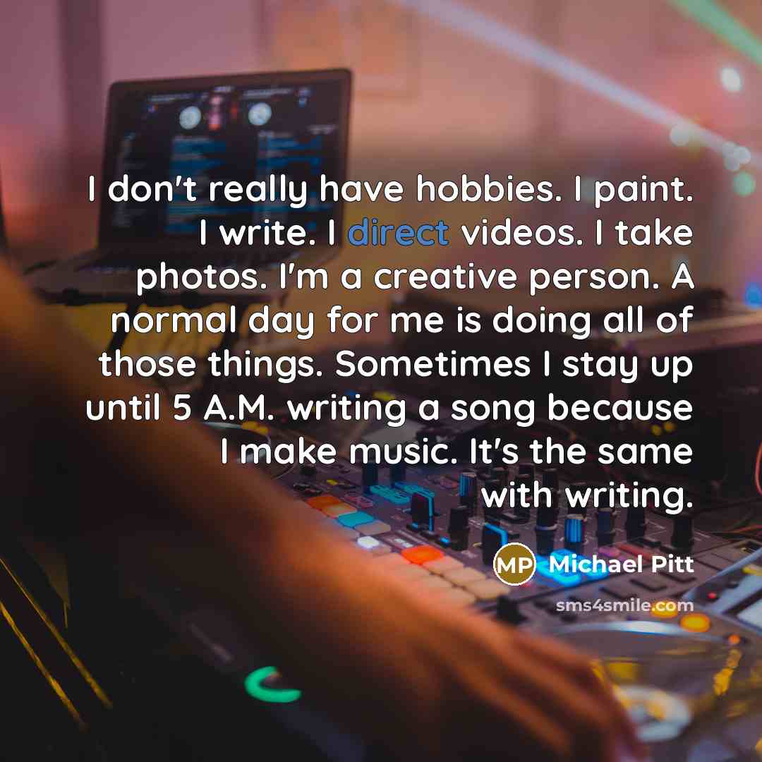 “I don't really have hobbies. I paint. I write. I direct videos. I take photos. I'm a creative person. A normal day for me is doing all of those things. Sometimes I stay up until 5 A.M. writing a song because I make music. It's the same with writing.” quote by Michael Pitt
