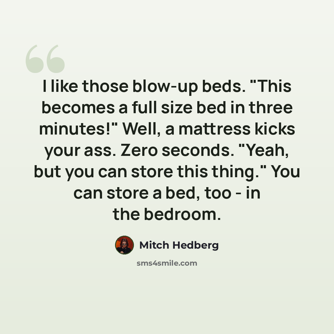 “I like those blow-up beds. "This becomes a full size bed in three minutes!" Well, a mattress kicks your ass. Zero seconds. "Yeah, but you can store this thing." You can store a bed, too - in the bedroom.” quote by Mitch Hedberg