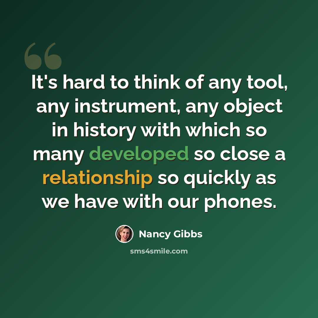 “It's hard to think of any tool, any instrument, any object in history with which so many developed so close a relationship so quickly as we have with our phones.” quote by Nancy Gibbs
