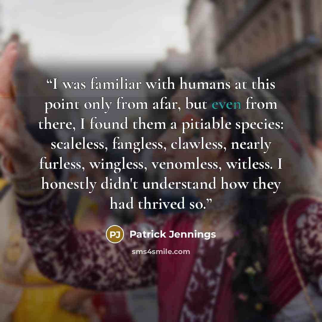 “I was familiar with humans at this point only from afar, but even from there, I found them a pitiable species: scaleless, fangless, clawless, nearly furless, wingless, venomless, witless. I honestly didn't understand how they had thrived so.” quote by Patrick Jennings