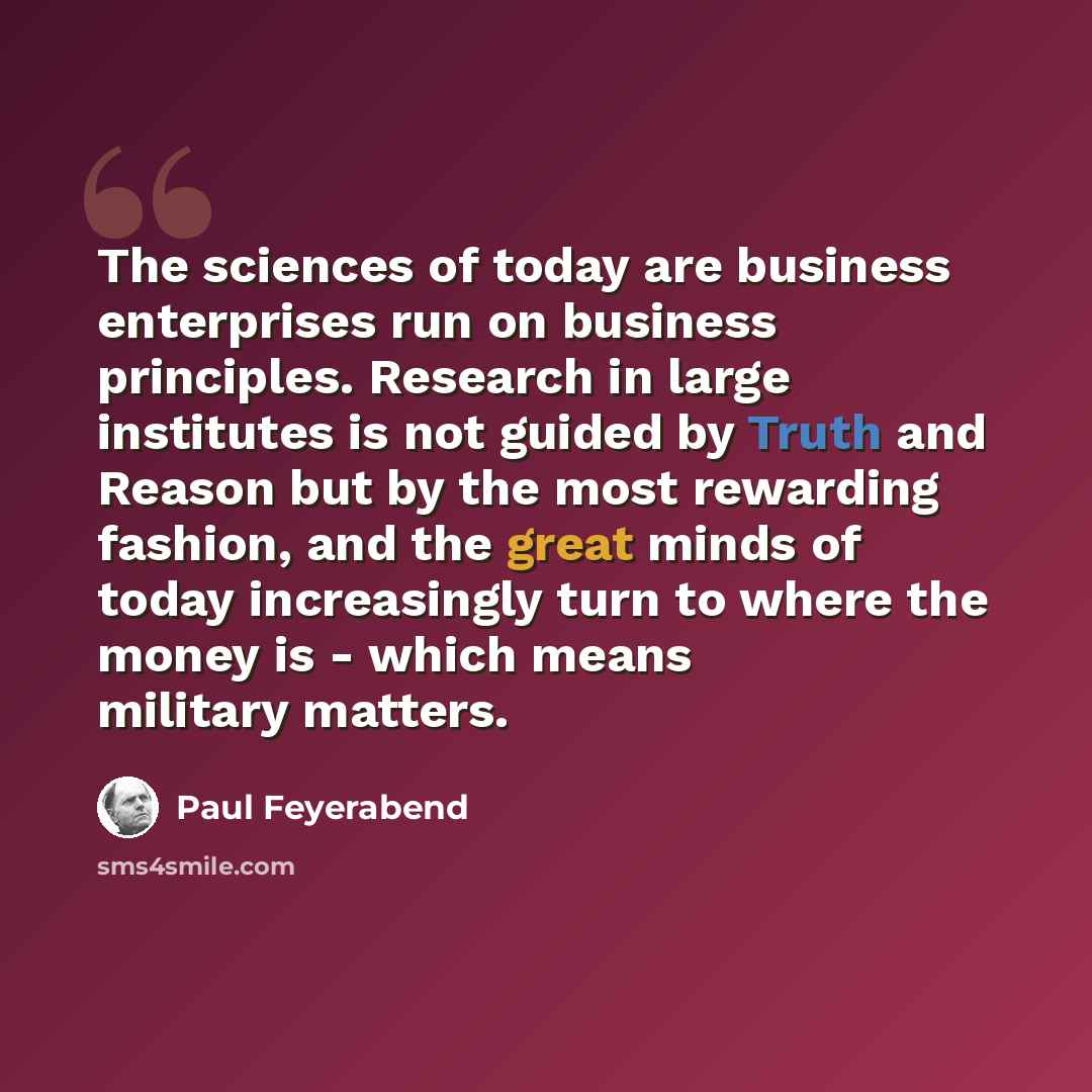 “The sciences of today are business enterprises run on business principles. Research in large institutes is not guided by Truth and Reason but by the most rewarding fashion, and the great minds of today increasingly turn to where the money is - which means military matters.” quote by Paul Feyerabend
