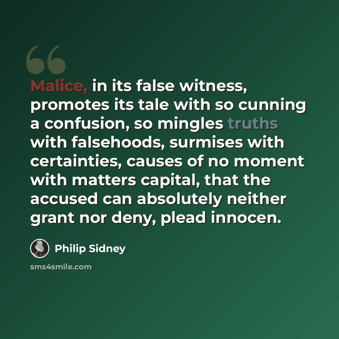 “Malice, in its false witness, promotes its tale with so cunning a confusion, so mingles truths with falsehoods, surmises with certainties, causes of no moment with matters capital, that the accused can absolutely neither grant nor deny, plead innocen.” quote by Philip Sidney