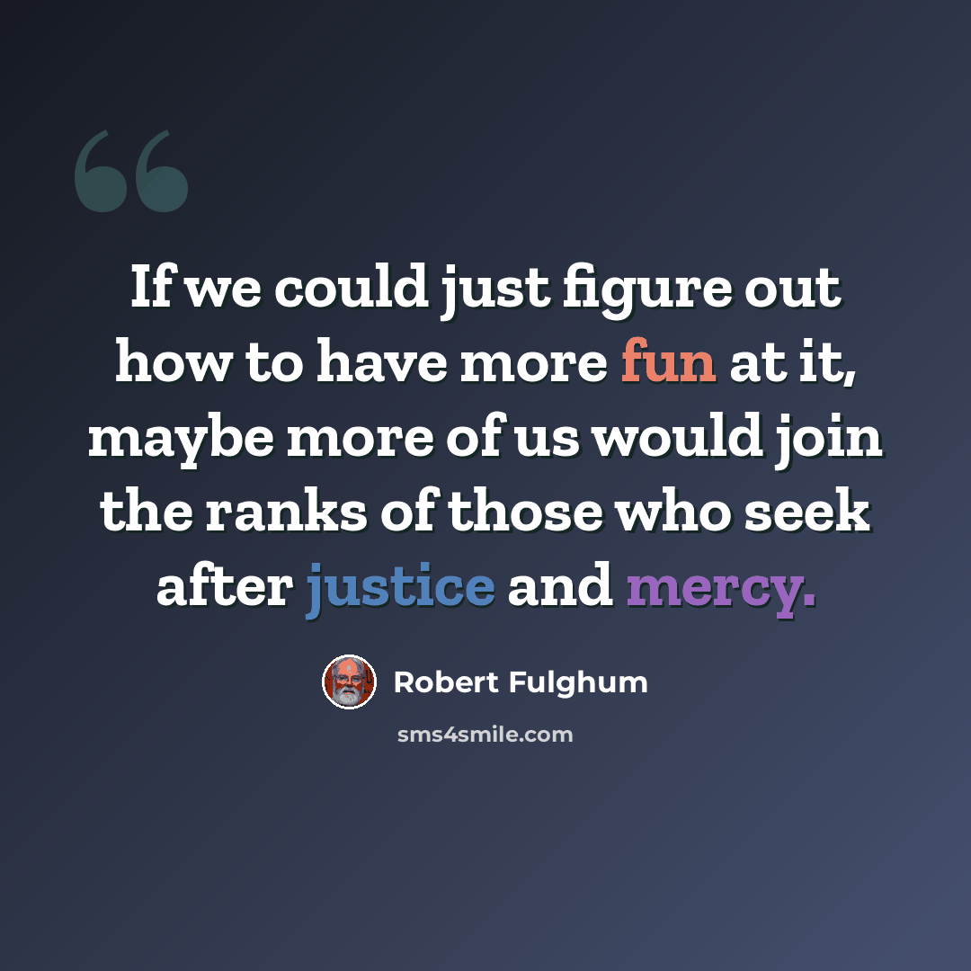 “If we could just figure out how to have more fun at it, maybe more of us would join the ranks of those who seek after justice and mercy.” quote by Robert Fulghum