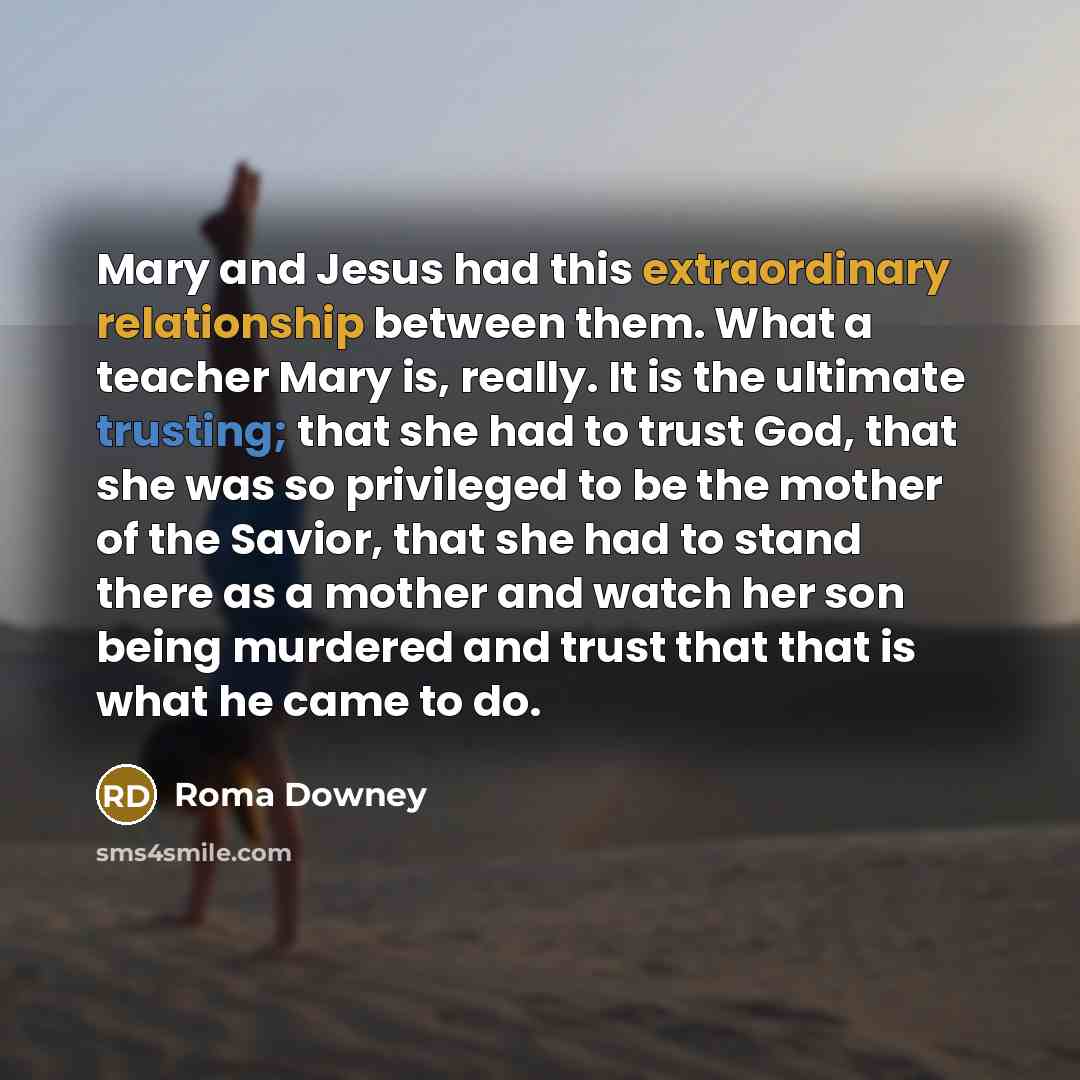 “Mary and Jesus had this extraordinary relationship between them. What a teacher Mary is, really. It is the ultimate trusting; that she had to trust God, that she was so privileged to be the mother of the Savior, that she had to stand there as a mother and watch her son being murdered and trust…” quote by Roma Downey