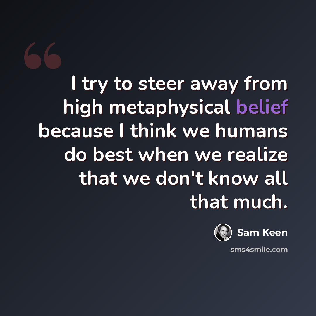 “I try to steer away from high metaphysical belief because I think we humans do best when we realize that we don't know all that much.” quote by Sam Keen